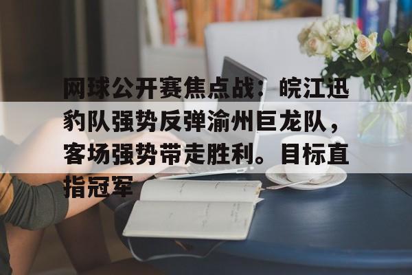 实时赛况-关于网球公开赛焦点战：皖江迅豹队强势反弹渝州巨龙队，客场强势带走胜利。目标直指冠军的信息