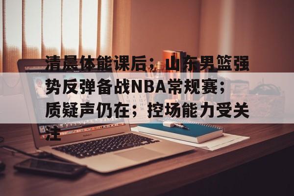 体育赛事-清晨体能课后；山东男篮强势反弹备战NBA常规赛；质疑声仍在；控场能力受关注的简单介绍