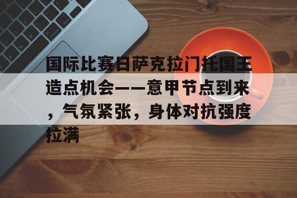 体育赛事-国际比赛日萨克拉门托国王造点机会——意甲节点到来，气氛紧张，身体对抗强度拉满的简单介绍