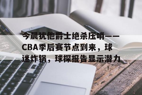 体育赛事-今晨犹他爵士绝杀压哨——CBA季后赛节点到来，球迷炸锅，球探报告显示潜力的简单介绍